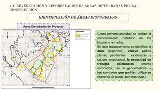 4.1. REVEGETACIÓN Y REFORESTACIÓN DE ÁREAS DISTURBADAS POR LA
CONSTRUCCIÓN
IDENTIFICACIÓN DE ÁREAS DISTURBADAS
Como primera actividad se realizó el
reconocimiento detallado de los
lugares a remediar.
En este reconocimiento se identificó el
área (superficie), relieve (áreas
planas, pendientes moderadas y
taludes empinados), la necesidad de
trabajos adicionales (muros
enrocados, uso de geo-sintéticos) y
los controles que podrían utilizarse
(barreras de pacas, barreras vivas).
Áreas Disturbadas del Proyecto
 