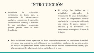 INTRODUCCIÓN
● El trabajo fue dividido en 2
actividades principales, la
remediación de áreas disturbadas y
el cierre de componentes mineros
mediante la revegetación utilizando
una mezcla de pastos nativos y
exóticos y la forestación con
especies que se adapten a la zona de
trabajo.
● Estas actividades buscan lograr que las áreas impactadas recuperen las condiciones de calidad
necesarias para asegurar su sostenibilidad, ya sea en condiciones similares a las que poseía antes
del inicio de las operaciones, o darle un uso alternativo que resulten ambientalmente viables y que
a la vez sean acordes a las características particulares de la zona
● Actividades de exploración,
movimientos de tierra para la
construcción de infraestructuras
auxiliares, componentes de operación,
construcción de accesos y la ejecución
de sus actividades productivas,
generan grandes áreas de suelo
descubierto
 