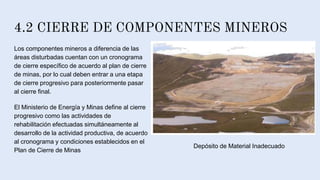 4.2 CIERRE DE COMPONENTES MINEROS
Los componentes mineros a diferencia de las
áreas disturbadas cuentan con un cronograma
de cierre específico de acuerdo al plan de cierre
de minas, por lo cual deben entrar a una etapa
de cierre progresivo para posteriormente pasar
al cierre final.
El Ministerio de Energía y Minas define al cierre
progresivo como las actividades de
rehabilitación efectuadas simultáneamente al
desarrollo de la actividad productiva, de acuerdo
al cronograma y condiciones establecidos en el
Plan de Cierre de Minas
Depósito de Material Inadecuado
 