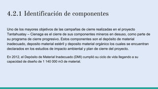 4.2.1 Identificación de componentes
Uno de los mayores objetivos de las campañas de cierre realizadas en el proyecto
Tantahuatay – Cienaga es el cierre de sus componentes mineros en desuso, como parte de
su programa de cierre progresivo. Estos componentes son el depósito de material
inadecuado, deposito material estéril y deposito material orgánico los cuales se encuentran
declarados en los estudios de impacto ambiental y plan de cierre del proyecto.
En 2012, el Depósito de Material Inadecuado (DMI) cumplió su ciclo de vida llegando a su
capacidad de diseño de 1 140 000 m3 de material.
 