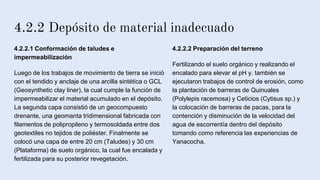 4.2.2 Depósito de material inadecuado
4.2.2.1 Conformación de taludes e
impermeabilización
Luego de los trabajos de movimiento de tierra se inició
con el tendido y anclaje de una arcilla sintética o GCL
(Geosynthetic clay liner), la cual cumple la función de
impermeabilizar el material acumulado en el depósito.
La segunda capa consistió de un geocompuesto
drenante, una geomanta tridimensional fabricada con
filamentos de polipropileno y termosoldada entre dos
geotextiles no tejidos de poliéster. Finalmente se
colocó una capa de entre 20 cm (Taludes) y 30 cm
(Plataforma) de suelo orgánico, la cual fue encalada y
fertilizada para su posterior revegetación.
4.2.2.2 Preparación del terreno
Fertilizando el suelo orgánico y realizando el
encalado para elevar el pH y. también se
ejecutaron trabajos de control de erosión, como
la plantación de barreras de Quinuales
(Polylepis racemosa) y Ceticios (Cytisus sp.) y
la colocación de barreras de pacas, para la
contención y disminución de la velocidad del
agua de escorrentía dentro del depósito
tomando como referencia las experiencias de
Yanacocha.
 