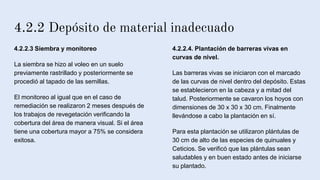 4.2.2 Depósito de material inadecuado
4.2.2.3 Siembra y monitoreo
La siembra se hizo al voleo en un suelo
previamente rastrillado y posteriormente se
procedió al tapado de las semillas.
El monitoreo al igual que en el caso de
remediación se realizaron 2 meses después de
los trabajos de revegetación verificando la
cobertura del área de manera visual. Si el área
tiene una cobertura mayor a 75% se considera
exitosa.
4.2.2.4. Plantación de barreras vivas en
curvas de nivel.
Las barreras vivas se iniciaron con el marcado
de las curvas de nivel dentro del depósito. Estas
se establecieron en la cabeza y a mitad del
talud. Posteriormente se cavaron los hoyos con
dimensiones de 30 x 30 x 30 cm. Finalmente
llevándose a cabo la plantación en sí.
Para esta plantación se utilizaron plántulas de
30 cm de alto de las especies de quinuales y
Ceticios. Se verificó que las plántulas sean
saludables y en buen estado antes de iniciarse
su plantado.
 