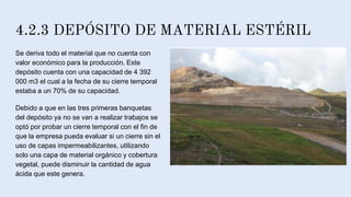 4.2.3 DEPÓSITO DE MATERIAL ESTÉRIL
Se deriva todo el material que no cuenta con
valor económico para la producción. Este
depósito cuenta con una capacidad de 4 392
000 m3 el cual a la fecha de su cierre temporal
estaba a un 70% de su capacidad.
Debido a que en las tres primeras banquetas
del depósito ya no se van a realizar trabajos se
optó por probar un cierre temporal con el fin de
que la empresa pueda evaluar si un cierre sin el
uso de capas impermeabilizantes, utilizando
solo una capa de material orgánico y cobertura
vegetal, puede disminuir la cantidad de agua
ácida que este genera.
 
