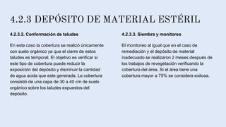 4.2.3 DEPÓSITO DE MATERIAL ESTÉRIL
4.2.3.2. Conformación de taludes
En este caso la cobertura se realizó únicamente
con suelo orgánico ya que el cierre de estos
taludes es temporal. El objetivo es verificar si
este tipo de cobertura puede reducir la
exposición del depósito y disminuir la cantidad
de agua acida que este generada. La cobertura
consistió de una capa de 30 a 40 cm de suelo
orgánico sobre los taludes expuestos del
depósito.
4.2.3.3. Siembra y monitoreo
El monitoreo al igual que en el caso de
remediación y el depósito de material
inadecuado se realizaron 2 meses después de
los trabajos de revegetación verificando la
cobertura del área. Si el área tiene una
cobertura mayor a 75% se considera exitosa.
 