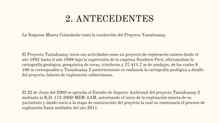 2. ANTECEDENTES
La Empresa Minera Coimolache tomó la conducción del Proyecto Tantahuatay.
El Proyecto Tantahuatay inicio sus actividades como un proyecto de exploración minera desde el
año 1992 hasta el año 1998 bajo la supervisión de la empresa Southern Perú, efectuándose la
cartografía geológica, geoquímica de rocas, trincheras y 27 411,7 m de sondajes, de los cuales 9
186 m corresponden a Tantahuatay 2 posteriormente se realizaría la cartografía geológica a detalle
del proyecto, labores de exploración subterráneas.
El 22 de Junio del 2009 se aprueba el Estudio de Impacto Ambiental del proyecto Tantahuatay 2
mediante la R.D. 172-2009-MEM-AAM, autorizando el inicio de la explotación minera de su
yacimiento y dando inicio a la etapa de construcción del proyecto la cual no comenzaría el proceso de
explotación hasta mediados del año 2011.
 