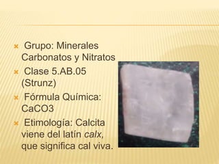  Grupo: Minerales
Carbonatos y Nitratos
 Clase 5.AB.05
(Strunz)
 Fórmula Química:
CaCO3
 Etimología: Calcita
viene del latín calx,
que significa cal viva.
 