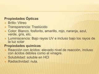 Propiedades Ópticas
 Brillo: Vitreo
 Transparencia: Traslúcido
 Color: Blanco, fosforito, amarillo, rojo, naranja, azul,
verde, gris, etc.
 Luminiscencia: Bajo rayos UV e incluso bajo los rayos de
la luz solar
Propiedades químicas
 Reacción con ácidos: elevado nivel de reacción, incluso
con ácidos débiles como el vinagre.
 Solubilidad: soluble en HCl
 Radiactividad: nula.
 