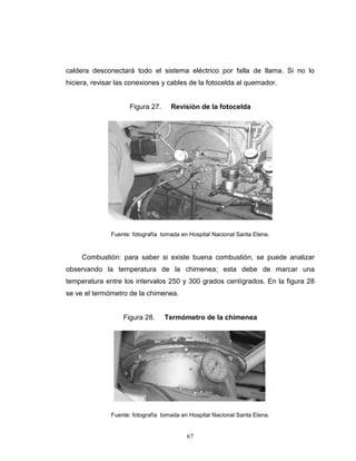 67
caldera desconectará todo el sistema eléctrico por falla de llama. Si no lo
hiciera, revisar las conexiones y cables de la fotocelda al quemador.
Figura 27. Revisión de la fotocelda
Fuente: fotografía tomada en Hospital Nacional Santa Elena.
Combustión: para saber si existe buena combustión, se puede analizar
observando la temperatura de la chimenea; esta debe de marcar una
temperatura entre los intervalos 250 y 300 grados centígrados. En la figura 28
se ve el termómetro de la chimenea.
Figura 28. Termómetro de la chimenea
Fuente: fotografía tomada en Hospital Nacional Santa Elena.
67
caldera desconectará todo el sistema eléctrico por falla de llama. Si no lo
hiciera, revisar las conexiones y cables de la fotocelda al quemador.
Figura 27. Revisión de la fotocelda
Fuente: fotografía tomada en Hospital Nacional Santa Elena.
Combustión: para saber si existe buena combustión, se puede analizar
observando la temperatura de la chimenea; esta debe de marcar una
temperatura entre los intervalos 250 y 300 grados centígrados. En la figura 28
se ve el termómetro de la chimenea.
Figura 28. Termómetro de la chimenea
Fuente: fotografía tomada en Hospital Nacional Santa Elena.
67
caldera desconectará todo el sistema eléctrico por falla de llama. Si no lo
hiciera, revisar las conexiones y cables de la fotocelda al quemador.
Figura 27. Revisión de la fotocelda
Fuente: fotografía tomada en Hospital Nacional Santa Elena.
Combustión: para saber si existe buena combustión, se puede analizar
observando la temperatura de la chimenea; esta debe de marcar una
temperatura entre los intervalos 250 y 300 grados centígrados. En la figura 28
se ve el termómetro de la chimenea.
Figura 28. Termómetro de la chimenea
Fuente: fotografía tomada en Hospital Nacional Santa Elena.
 