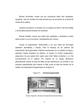 73
Revisar terminales: revisar que las conexiones estén bien apretadas,
ajustando bien los tornillos de cada terminal que se encuentra en el panel de
control de la caldera.
Limpieza de platinos: se limpian con un pedazo de tela lo más fina posible
y se les aplica líquido limpiador de contactos.
Revisar fusibles: revisar que estén bien apretados y limpiarlos si estos
están sucios; si ya no funcionan, reemplazarlos por nuevos.
Limpiar el programador: desmontarlo y ver que todas las terminales
esténbien atornilladas y limpias. Para la limpieza de los platinos del
temporizador del programador, frotarlos suavemente con un pedazo de trapo y
aplicarles líquido limpiador de platinos; al colocar el control programador,
asegurarse de que quede bien sujeto para evitar falsos contactos y un mal
funcionamiento de la caldera. Por tratarse de un equipo electrónico
generalmente cuando se trata de fallos de tipo electrónicos, se contrata a una
empresa especializada para reparar la falla, pues se trata del cerebro de la
caldera. Se representa el programador en la figura 31.
Figura 31. Control programador
Fuente: fotografía tomada en Hospital Nacional Santa Elena.
73
Revisar terminales: revisar que las conexiones estén bien apretadas,
ajustando bien los tornillos de cada terminal que se encuentra en el panel de
control de la caldera.
Limpieza de platinos: se limpian con un pedazo de tela lo más fina posible
y se les aplica líquido limpiador de contactos.
Revisar fusibles: revisar que estén bien apretados y limpiarlos si estos
están sucios; si ya no funcionan, reemplazarlos por nuevos.
Limpiar el programador: desmontarlo y ver que todas las terminales
esténbien atornilladas y limpias. Para la limpieza de los platinos del
temporizador del programador, frotarlos suavemente con un pedazo de trapo y
aplicarles líquido limpiador de platinos; al colocar el control programador,
asegurarse de que quede bien sujeto para evitar falsos contactos y un mal
funcionamiento de la caldera. Por tratarse de un equipo electrónico
generalmente cuando se trata de fallos de tipo electrónicos, se contrata a una
empresa especializada para reparar la falla, pues se trata del cerebro de la
caldera. Se representa el programador en la figura 31.
Figura 31. Control programador
Fuente: fotografía tomada en Hospital Nacional Santa Elena.
73
Revisar terminales: revisar que las conexiones estén bien apretadas,
ajustando bien los tornillos de cada terminal que se encuentra en el panel de
control de la caldera.
Limpieza de platinos: se limpian con un pedazo de tela lo más fina posible
y se les aplica líquido limpiador de contactos.
Revisar fusibles: revisar que estén bien apretados y limpiarlos si estos
están sucios; si ya no funcionan, reemplazarlos por nuevos.
Limpiar el programador: desmontarlo y ver que todas las terminales
esténbien atornilladas y limpias. Para la limpieza de los platinos del
temporizador del programador, frotarlos suavemente con un pedazo de trapo y
aplicarles líquido limpiador de platinos; al colocar el control programador,
asegurarse de que quede bien sujeto para evitar falsos contactos y un mal
funcionamiento de la caldera. Por tratarse de un equipo electrónico
generalmente cuando se trata de fallos de tipo electrónicos, se contrata a una
empresa especializada para reparar la falla, pues se trata del cerebro de la
caldera. Se representa el programador en la figura 31.
Figura 31. Control programador
Fuente: fotografía tomada en Hospital Nacional Santa Elena.
 