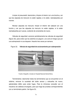 74
Limpiar el presurestol: desmontar y limpiar el interior con una brocha y ver
que las cápsulas de mercurio no estén rajadas; si lo están, reemplazarlas por
nuevas.
Revisar cápsulas de mercurio: limpiar el interior del cabezal con una
brocha y ver que las cápsulas de mercurio no estén rajadas; si lo están
reemplazarlas por nuevas, cuidando de conectarlas de nuevo.
Válvulas de seguridad: accionar periódicamente las válvulas de seguridad
(figura 32), para evitar que los asientos se peguen y se corra el riesgo que por
una sobrepresión no se disparen. Hacerlo tres veces por semana.
Figura 32. Válvula de seguridad de accionamiento por sobrepresión
Fuente: fotografía tomada en Hospital Nacional Santa Elena.
Termómetros: desmontar todos los termómetros que se encuentren en el
sistema, remover la suciedad del bulbo sensor y colocarlos de nuevo,
aplicándoles teflón para evitar fugas. Para la chimenea consultar con el
mecánico de calderas encargado, para que haga las pruebas correspondientes
con un termómetro patrón. Ver figura 33.
74
Limpiar el presurestol: desmontar y limpiar el interior con una brocha y ver
que las cápsulas de mercurio no estén rajadas; si lo están, reemplazarlas por
nuevas.
Revisar cápsulas de mercurio: limpiar el interior del cabezal con una
brocha y ver que las cápsulas de mercurio no estén rajadas; si lo están
reemplazarlas por nuevas, cuidando de conectarlas de nuevo.
Válvulas de seguridad: accionar periódicamente las válvulas de seguridad
(figura 32), para evitar que los asientos se peguen y se corra el riesgo que por
una sobrepresión no se disparen. Hacerlo tres veces por semana.
Figura 32. Válvula de seguridad de accionamiento por sobrepresión
Fuente: fotografía tomada en Hospital Nacional Santa Elena.
Termómetros: desmontar todos los termómetros que se encuentren en el
sistema, remover la suciedad del bulbo sensor y colocarlos de nuevo,
aplicándoles teflón para evitar fugas. Para la chimenea consultar con el
mecánico de calderas encargado, para que haga las pruebas correspondientes
con un termómetro patrón. Ver figura 33.
74
Limpiar el presurestol: desmontar y limpiar el interior con una brocha y ver
que las cápsulas de mercurio no estén rajadas; si lo están, reemplazarlas por
nuevas.
Revisar cápsulas de mercurio: limpiar el interior del cabezal con una
brocha y ver que las cápsulas de mercurio no estén rajadas; si lo están
reemplazarlas por nuevas, cuidando de conectarlas de nuevo.
Válvulas de seguridad: accionar periódicamente las válvulas de seguridad
(figura 32), para evitar que los asientos se peguen y se corra el riesgo que por
una sobrepresión no se disparen. Hacerlo tres veces por semana.
Figura 32. Válvula de seguridad de accionamiento por sobrepresión
Fuente: fotografía tomada en Hospital Nacional Santa Elena.
Termómetros: desmontar todos los termómetros que se encuentren en el
sistema, remover la suciedad del bulbo sensor y colocarlos de nuevo,
aplicándoles teflón para evitar fugas. Para la chimenea consultar con el
mecánico de calderas encargado, para que haga las pruebas correspondientes
con un termómetro patrón. Ver figura 33.
 