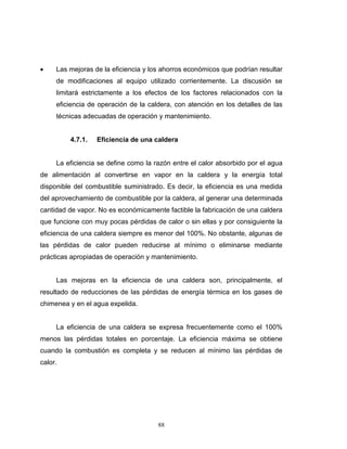 88
 Las mejoras de la eficiencia y los ahorros económicos que podrían resultar
de modificaciones al equipo utilizado corrientemente. La discusión se
limitará estrictamente a los efectos de los factores relacionados con la
eficiencia de operación de la caldera, con atención en los detalles de las
técnicas adecuadas de operación y mantenimiento.
4.7.1. Eficiencia de una caldera
La eficiencia se define como la razón entre el calor absorbido por el agua
de alimentación al convertirse en vapor en la caldera y la energía total
disponible del combustible suministrado. Es decir, la eficiencia es una medida
del aprovechamiento de combustible por la caldera, al generar una determinada
cantidad de vapor. No es económicamente factible la fabricación de una caldera
que funcione con muy pocas pérdidas de calor o sin ellas y por consiguiente la
eficiencia de una caldera siempre es menor del 100%. No obstante, algunas de
las pérdidas de calor pueden reducirse al mínimo o eliminarse mediante
prácticas apropiadas de operación y mantenimiento.
Las mejoras en la eficiencia de una caldera son, principalmente, el
resultado de reducciones de las pérdidas de energía térmica en los gases de
chimenea y en el agua expelida.
La eficiencia de una caldera se expresa frecuentemente como el 100%
menos las pérdidas totales en porcentaje. La eficiencia máxima se obtiene
cuando la combustión es completa y se reducen al mínimo las pérdidas de
calor.
 