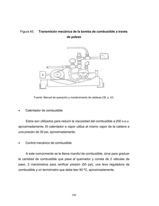 106
Figura 45. Transmisión mecánica de la bomba de combustible a través
de poleas
Fuente: Manual de operación y mantenimiento de calderas CB. p. 43.
 Calentador de combustible
Estos son utilizados para reducir la viscosidad del combustible a 200 s.s.u.
aproximadamente. El calentador a vapor utiliza el mismo vapor de la caldera a
una presión de 30 psi, aproximadamente.
 Control mecánico de combustible
A este comúnmente se le llama maniful de combustible, sirve para graduar
la cantidad de combustible que pasa al quemador y consta de 2 válvulas de
paso, 2 manómetros para verificar presión (50 psi), una leva reguladora de
combustible y un termómetro que debe leer 90 ºC, aproximadamente.
 