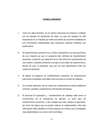 117
CONCLUSIONES
1. Tener los datos técnicos, es la manera adecuada de empezar a trabajar
con los equipos de generación de vapor, ya que son equipos de vital
importancia en un hospital; por ende conocerlos de una forma detallada es
una herramienta indispensable para solucionar cualquier problema que
pueda darse.
2. El mantenimiento preventivo es un factor importante en la vida económica
de una máquina ya que un programa bien definido de mantenimiento
preventivo, producirá una extensión de la vida útil de los componentes de
una unidad y, además, producirá una baja en los costos de reparaciones y
tiempo de paro no planeado, que son los más significativos entre los
costos de operación.
3. Al aplicar el programa de mantenimiento preventivo se proporcionará
soluciones inmediatas a las fallas más comunes en el área de calderas.
4. La correcta aplicación de las rutinas de mantenimiento evitará problemas
comunes, paradas y reparaciones innecesarias del equipo.
5. El personal de operación y mantenimiento de calderas debe tener el
conocimiento de la importancia de ejecutar un buen plan de
mantenimiento preventivo, y las ventajas que este conlleva al ejecutarlo,
así como los logros que se pueden obtener al implementarlo; toda esta
información debe dárseles en forma gradual, de manera que el empleado
vaya adaptándose a su nueva rutina de trabajo.
 