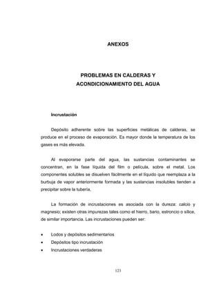 123
ANEXOS
PROBLEMAS EN CALDERAS Y
ACONDICIONAMIENTO DEL AGUA
Incrustación
Depósito adherente sobre las superficies metálicas de calderas, se
produce en el proceso de evaporación. Es mayor donde la temperatura de los
gases es más elevada.
Al evaporarse parte del agua, las sustancias contaminantes se
concentran, en la fase líquida del film o película, sobre el metal. Los
componentes solubles se disuelven fácilmente en el líquido que reemplaza a la
burbuja de vapor anteriormente formada y las sustancias insolubles tienden a
precipitar sobre la tubería.
La formación de incrustaciones es asociada con la dureza: calcio y
magnesio; existen otras impurezas tales como el hierro, bario, estroncio o sílice,
de similar importancia. Las incrustaciones pueden ser:
 Lodos y depósitos sedimentarios
 Depósitos tipo incrustación
 Incrustaciones verdaderas
 