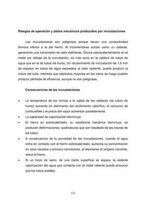 126
Riesgos de operación y daños mecánicos producidos por incrustaciones
Las incrustaciones son peligrosas porque tienen una conductividad
térmica inferior a la del hierro. Al incrementarse actúan como un aislante,
generando una transmisión de calor deficiente. Ocurre sobrecalentamiento en el
metal por debajo de la incrustación, es más seria en la caldera de tubos de
agua que en la de tubos de humo. Un recubrimiento de incrustación de 1.6 mm
de espesor en tubos de agua expuestos al calor radiante, puede producir la
rotura del tubo; mientras que depósitos mayores en los tubos de fuego pueden
producir pérdidas de eficiencia, aunque no son peligrosas.
Consecuencias de las incrustaciones
 La temperatura de los humos a la salida de las calderas (de tubos de
humo) aumenta en detrimento del rendimiento calorífico; el consumo de
combustible y el precio del vapor aumentan paralelamente.
 La capacidad de vaporización disminuye.
 El hierro es sobrecalentado, su resistencia mecánica disminuye, se
producen deformaciones, quebraduras que son resultado de las roturas de
los tubos.
 A consecuencia de la porosidad de las incrustaciones, cuando el agua
entra en contacto con el hierro sobrecalentado, aumenta su concentración
en sosa cáustica y provoca corrosiones; al disociarse el oxígeno naciente,
ataca el hierro.
 Si un trozo de sarro, de una cierta superficie se separa, la violenta
vaporización del agua que contacta con el metal caliente puede provocar
que los tubos estallen.
 