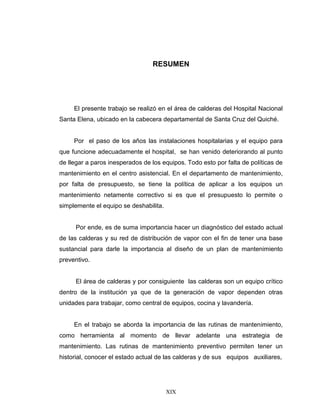XIX
RESUMEN
El presente trabajo se realizó en el área de calderas del Hospital Nacional
Santa Elena, ubicado en la cabecera departamental de Santa Cruz del Quiché.
Por el paso de los años las instalaciones hospitalarias y el equipo para
que funcione adecuadamente el hospital, se han venido deteriorando al punto
de llegar a paros inesperados de los equipos. Todo esto por falta de políticas de
mantenimiento en el centro asistencial. En el departamento de mantenimiento,
por falta de presupuesto, se tiene la política de aplicar a los equipos un
mantenimiento netamente correctivo si es que el presupuesto lo permite o
simplemente el equipo se deshabilita.
Por ende, es de suma importancia hacer un diagnóstico del estado actual
de las calderas y su red de distribución de vapor con el fin de tener una base
sustancial para darle la importancia al diseño de un plan de mantenimiento
preventivo.
El área de calderas y por consiguiente las calderas son un equipo crítico
dentro de la institución ya que de la generación de vapor dependen otras
unidades para trabajar, como central de equipos, cocina y lavandería.
En el trabajo se aborda la importancia de las rutinas de mantenimiento,
como herramienta al momento de llevar adelante una estrategia de
mantenimiento. Las rutinas de mantenimiento preventivo permiten tener un
historial, conocer el estado actual de las calderas y de sus equipos auxiliares,
 