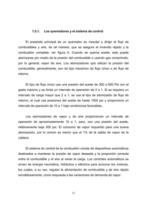12
1.5.1. Los quemadores y el sistema de control
El propósito principal de un quemador es mezclar y dirigir el flujo de
combustibles y aire, de tal manera, que se asegure el incendio rápido y la
combustión completa; ver figura 6. Cuando se quema aceite, este puede
atomizarse por medio de la presión del combustible o usando gas comprimido,
por lo general, vapor de aire. Los atomizadores que utilizan la presión del
combustible, generalmente, son de tipo mecánico de flujo único o de flujo de
retorno.
El tipo de flujo único usa una presión del aceite de 300 a 600 Psi con el
gasto máximo y se limita un intervalo de operación de 2 a 1. Si se requiere un
intervalo de carga mayor que 2 a 1, se usa el tipo de atomizador de flujo de
retorno, el cual usa presiones del aceite de hasta 1000 psi y proporciona un
intervalo de operación de 10 a 1 bajo condiciones favorables.
Los atomizadores de vapor y de aire proporcionan un intervalo de
operación de aproximadamente 10 a 1, pero, con una presión del aceite,
relativamente baja 300 psi. El consumo de vapor requerido para una buena
atomización, por lo común es menor que el 1% de la salida de vapor de la
caldera.
El sistema de control de la combustión consta de dispositivos automáticos
destinados a mantener la presión de vapor deseada y la proporción correcta
entre el combustible y el aire al variar la carga. Los controles automáticos se
sirven de energía neumática, hidráulica o eléctrica para accionar los motores,
los cuales, a su vez, regulan la alimentación de combustible y de aire rápido
simultáneamente, como respuesta a las variaciones de demanda de vapor.
 