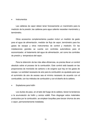 16
 Instrumentos
Las calderas de vapor deben tener forzosamente un manómetro para la
medición de la presión; las calderas para agua caliente necesitan manómetro y
termómetro.
Otros accesorios complementarios pueden incluir un medidor de gasto
para el agua de alimentación, medidor de flujo de vapor, termómetro para los
gases de escape y otros instrumentos de control y medición. En las
instalaciones grandes se cuenta con controles automáticos para el
economizador, el tratamiento del agua de alimentación, así como los controles
de presión y temperatura del vapor.
Para la obtención de las más altas eficiencias, es preciso llevar un control
absoluto sobre el proceso de la combustión. Este control está basado en las
proporciones de monóxido de carbono o de oxígeno que hay en los gases de
escape. La cantidad necesaria de aire para la combustión es ajustada para que
el suministro de aire de exceso sea el mínimo necesario de acuerdo con el
combustible, con los métodos de combustión y con el diseño de la caldera.
 Sopladores para hollín
Los ductos de paso, en el lado del fuego de la caldera, tienen la tendencia
a la acumulación de hollín y ceniza volátil. Para disgregar estos materiales
producidos por la combustión, se emplean boquillas para lanzar chorros de aire
o vapor, permanentemente instaladas.
 