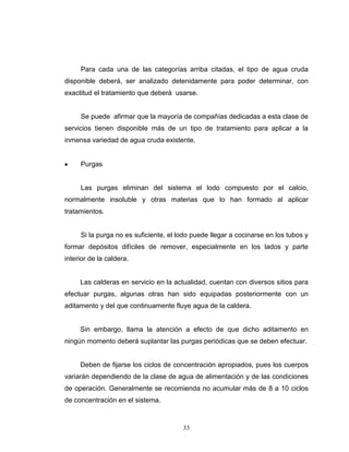 33
Para cada una de las categorías arriba citadas, el tipo de agua cruda
disponible deberá, ser analizado detenidamente para poder determinar, con
exactitud el tratamiento que deberá usarse.
Se puede afirmar que la mayoría de compañías dedicadas a esta clase de
servicios tienen disponible más de un tipo de tratamiento para aplicar a la
inmensa variedad de agua cruda existente.
 Purgas
Las purgas eliminan del sistema el lodo compuesto por el calcio,
normalmente insoluble y otras materias que lo han formado al aplicar
tratamientos.
Si la purga no es suficiente, el lodo puede llegar a cocinarse en los tubos y
formar depósitos difíciles de remover, especialmente en los lados y parte
interior de la caldera.
Las calderas en servicio en la actualidad, cuentan con diversos sitios para
efectuar purgas, algunas otras han sido equipadas posteriormente con un
aditamento y del que continuamente fluye agua de la caldera.
Sin embargo, llama la atención a efecto de que dicho aditamento en
ningún momento deberá suplantar las purgas periódicas que se deben efectuar.
Deben de fijarse los ciclos de concentración apropiados, pues los cuerpos
variarán dependiendo de la clase de agua de alimentación y de las condiciones
de operación. Generalmente se recomienda no acumular más de 8 a 10 ciclos
de concentración en el sistema.
 