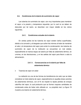 41
2.4. Condiciones de la tubería de suministro de vapor
Las tuberías de suministro de vapor, son muy importantes para mantener
el vapor a la presión y temperatura requerida; por lo cual no se deben de
descuidar por tal razón, se describen con mayor detalle en los rubros
siguientes.
2.4.1. Condiciones actuales de la tubería
En ciertas partes de las tuberías de vapor existen daños superficiales,
debido a la corrosión y al desgaste que sufren las mismas al tratar de mantener
el calor y la temperatura del vapor para evitar la condensación; las tuberías de
suministro de vapor de la institución se encuentran en mal estado,
especialmente en tramos largos de tubería por falta de aislamiento térmico, en
uniones, en las desviaciones, y en las salidas del vapor para llevar a cabo la
alimentación.
2.4.1.1. Consecuencias en la tubería por falta de
aislamiento térmico
 Tuberías de vapor sin aislar
La radiación es una de las formas de transferencia de calor que se debe
considerar en todo sistema de vapor, especialmente en aquellas áreas carentes
de aislamientos térmicos, con el fin de impedir la rápida pérdida de energía
calorífica del vapor, lo cual produciría que se formen mayores cantidades de
condensado antes de haber sido utilizado en su propósito real. La figura 19
muestra una tubería sin aislamiento térmico.
 
