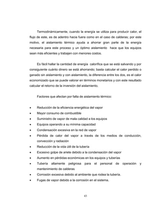 43
Termodinámicamente, cuando la energía se utiliza para producir calor, el
flujo de este, es de adentro hacia fuera como en el caso de calderas; por este
motivo, el aislamiento térmico ayuda a ahorrar gran parte de la energía
necesaria para este proceso y un óptimo aislamiento hace que los equipos
sean más eficientes y trabajen con menores costos.
Es fácil hallar la cantidad de energía calorífica que se está salvando y por
consiguiente cuánto dinero se está ahorrando; basta calcular el calor perdido o
ganado sin aislamiento y con aislamiento, la diferencia entre los dos, es el calor
economizado que se puede valorar en términos monetarios y con este resultado
calcular el retorno de la inversión del aislamiento.
Factores que afectan por falta de aislamiento térmico:
 Reducción de la eficiencia energética del vapor
 Mayor consumo de combustible
 Suministro de vapor de mala calidad a los equipos
 Equipos operando a su mínima capacidad
 Condensación excesiva en la red de vapor
 Pérdida de calor del vapor a través de los medios de conducción,
convección y radiación
 Reducción de la vida útil de la tubería
 Excesivo golpe de ariete debido a la condensación del vapor
 Aumento en pérdidas económicas en los equipos y tuberías
 Tubería altamente peligrosa para el personal de operación y
mantenimiento de calderas
 Corrosión excesiva debido al ambiente que rodea la tubería.
 Fugas de vapor debido a la corrosión en el sistema.
 