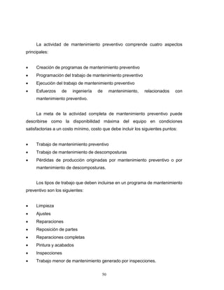 50
La actividad de mantenimiento preventivo comprende cuatro aspectos
principales:
 Creación de programas de mantenimiento preventivo
 Programación del trabajo de mantenimiento preventivo
 Ejecución del trabajo de mantenimiento preventivo
 Esfuerzos de ingeniería de mantenimiento, relacionados con
mantenimiento preventivo.
La meta de la actividad completa de mantenimiento preventivo puede
describirse como la disponibilidad máxima del equipo en condiciones
satisfactorias a un costo mínimo, costo que debe incluir los siguientes puntos:
 Trabajo de mantenimiento preventivo
 Trabajo de mantenimiento de descomposturas
 Pérdidas de producción originadas por mantenimiento preventivo o por
mantenimiento de descomposturas.
Los tipos de trabajo que deben incluirse en un programa de mantenimiento
preventivo son los siguientes:
 Limpieza
 Ajustes
 Reparaciones
 Reposición de partes
 Reparaciones completas
 Pintura y acabados
 Inspecciones
 Trabajo menor de mantenimiento generado por inspecciones.
 