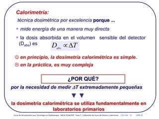 Calorimetría:
técnica dosimétrica por excelencia porque ...
 mide energía de una manera muy directa
 la dosis absorbida en el volumen sensible del detector
(Dabs) es
por la necesidad de medir DT extremadamente pequeñas
▼ ▼
la dosimetría calorimétrica se utiliza fundamentalmente en
laboratorios primarios
¿POR QUÉ?
T
Dabs
D

 en principio, la dosimetría calorimétrica es simple.
 en la práctica, es muy compleja
Curso de Actualización para Tecnólogos en Radioterapia. ARCAL RLA6/058 Tema 7 : Calibración de haces de fotones y electrones D.B. Feld 10 2008-10
 