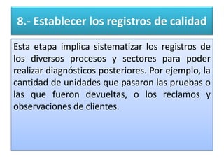 8.- Establecer los registros de calidad
Esta etapa implica sistematizar los registros de
los diversos procesos y sectores para poder
realizar diagnósticos posteriores. Por ejemplo, la
cantidad de unidades que pasaron las pruebas o
las que fueron devueltas, o los reclamos y
observaciones de clientes.
 