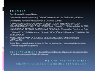 FUENTES: Dra. Rosario Domingo Navas Coordinadora de Innovación y Calidad Vicerrectorado de Evaluación y Calidad Universidad Nacional de Educación a Distancia (UNED) “ CONGRESO SOBRE CALIDAD Y ACREDITACIÓN INTERNACIONAL EN EDUCACIÓN SUPERIOR A DISTANCIA” Loja (Ecuador), 17-20 de octubre de 2005 UNIVERSIDAD TÉCNICA PARTICULAR DE LOJA  La Universidad Católica de Loja “ DIAGNÓSTICO SITUACIONAL DE LA EDUCACIÓN A DISTANCIA Y VIRTUAL EN EL ECUADOR” NORMATIVAS PARA LA CALIDAD DE LA EDUCACION EN ENTORNOS VIRTUALES Autor: Dra. Hada Graziela Juárez de Perona Institución: Universidad Nacional de Córdoba- República Argentina RESPONSABILIDAD:  Los criterios vertidos en el presente documento son de exclusiva responsabilidad de su autor. Ing. Com. Mauricio Ulloa Rubio http://www.slideshare.net/mulloa1028/slideshows 