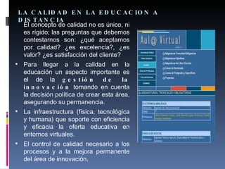 LA CALIDAD EN LA EDUCACION A DISTANCIA El concepto de calidad no es único, ni es rígido; las preguntas que debemos contestarnos son: ¿qué aceptamos por calidad? ¿es excelencia?, ¿es valor? ¿es satisfacción del cliente?  Para llegar a la calidad en la educación un aspecto importante es el de la  gestión de la innovación  tomando en cuenta la decisión política de crear esta área, asegurando su permanencia. La infraestructura (física, tecnológica y humana) que soporte con eficiencia y eficacia la oferta educativa en entornos virtuales. El control de calidad necesario a los procesos y a la mejora permanente del área de innovación. 