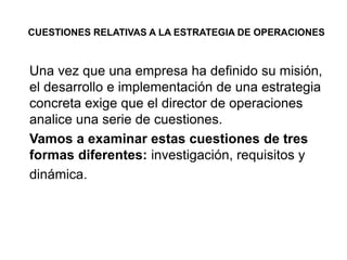 CUESTIONES RELATIVAS A LA ESTRATEGIA DE OPERACIONES
Una vez que una empresa ha definido su misión,
el desarrollo e implementación de una estrategia
concreta exige que el director de operaciones
analice una serie de cuestiones.
Vamos a examinar estas cuestiones de tres
formas diferentes: investigación, requisitos y
dinámica.
 