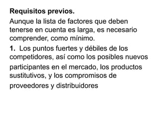 Requisitos previos.
Aunque la lista de factores que deben
tenerse en cuenta es larga, es necesario
comprender, como mínimo.
1. Los puntos fuertes y débiles de los
competidores, así como los posibles nuevos
participantes en el mercado, los productos
sustitutivos, y los compromisos de
proveedores y distribuidores
 