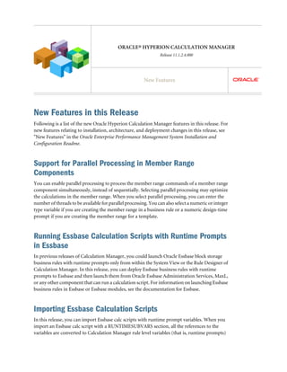 ORACLE® HYPERION CALCULATION MANAGER
Release 11.1.2.4.000
New Features
New Features in this Release
Following is a list of the new Oracle Hyperion Calculation Manager features in this release. For
new features relating to installation, architecture, and deployment changes in this release, see
"New Features" in the Oracle Enterprise Performance Management System Installation and
Configuration Readme.
Support for Parallel Processing in Member Range
Components
You can enable parallel processing to process the member range commands of a member range
component simultaneously, instead of sequentially. Selecting parallel processing may optimize
the calculations in the member range. When you select parallel processing, you can enter the
number of threads to be available for parallel processing. You can also select a numeric or integer
type variable if you are creating the member range in a business rule or a numeric design-time
prompt if you are creating the member range for a template.
Running Essbase Calculation Scripts with Runtime Prompts
in Essbase
In previous releases of Calculation Manager, you could launch Oracle Essbase block storage
business rules with runtime prompts only from within the System View or the Rule Designer of
Calculation Manager. In this release, you can deploy Essbase business rules with runtime
prompts to Essbase and then launch them from Oracle Essbase Administration Services, MaxL,
or any other component that can run a calculation script. For information on launching Essbase
business rules in Essbase or Essbase modules, see the documentation for Essbase.
Importing Essbase Calculation Scripts
In this release, you can import Essbase calc scripts with runtime prompt variables. When you
import an Essbase calc script with a RUNTIMESUBVARS section, all the references to the
variables are converted to Calculation Manager rule level variables (that is, runtime prompts)
 