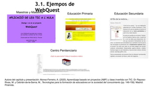 3.1. Ejempos de
WebQuest
Autora del capítulo y presentación: Alonso-Ferreiro, A. (2020). Aprendizaje basado en proyectos (ABP) y clase invertida con TIC. En Raposo-
Rivas, M. y Cebrián-de-la-Serna, M., Tecnologías para la formación de educadores en la sociedad del conocimiento (pp. 149-158). Madrid:
Pirámide.
Maestras y Maestros Educación Primaria Educación Secundaria
Centro Penitenciario
 