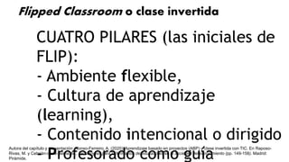 CUATRO PILARES (las iniciales de
FLIP):
- Ambiente flexible,
- Cultura de aprendizaje
(learning),
- Contenido intencional o dirigido
- Profesorado como guía
Flipped Classroom o clase invertida
Autora del capítulo y presentación: Alonso-Ferreiro, A. (2020). Aprendizaje basado en proyectos (ABP) y clase invertida con TIC. En Raposo-
Rivas, M. y Cebrián-de-la-Serna, M., Tecnologías para la formación de educadores en la sociedad del conocimiento (pp. 149-158). Madrid:
Pirámide.
 