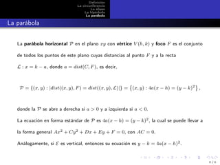 Deﬁnición
La circunferencia
La elipse
La hipérbola
La parábola
La parábola
La parábola horizontal P en el plano xy con vértice V (h, k) y foco F es el conjunto
de todos los puntos de este plano cuyas distancias al punto F y a la recta
L : x = k − a, donde a = dist(C, F), es decir,
P = {(x, y) : |dist((x, y), F) = dist((x, y), L)|} = (x, y) : 4a(x − h) = (y − k)2
,
donde la P se abre a derecha si a > 0 y a izquierda si a < 0.
La ecuación en forma estándar de P es 4a(x − h) = (y − k)2, la cual se puede llevar a
la forma general Ax2 + Cy2 + Dx + Ey + F = 0, con AC = 0.
Análogamente, si E es vertical, entonces su ecuación es y − k = 4a(x − h)2.
6 / 6
 