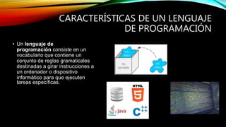 CARACTERÍSTICAS DE UN LENGUAJE
DE PROGRAMACIÓN
• Un lenguaje de
programación consiste en un
vocabulario que contiene un
conjunto de reglas gramaticales
destinadas a girar instrucciones a
un ordenador o dispositivo
informático para que ejecuten
tareas específicas.
 