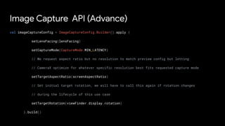 Image Capture API (Advance)
val imageCaptureConfig = ImageCaptureConfig.Builder().apply {
setLensFacing(lensFacing)
setCaptureMode(CaptureMode.MIN_LATENCY)
// We request aspect ratio but no resolution to match preview config but letting
// CameraX optimize for whatever specific resolution best fits requested capture mode
setTargetAspectRatio(screenAspectRatio)
// Set initial target rotation, we will have to call this again if rotation changes
// during the lifecycle of this use case
setTargetRotation(viewFinder.display.rotation)
}.build()
 