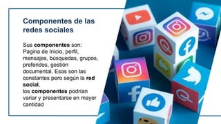 Componentes de las
redes sociales
Sus componentes son:
Pagina de Inicio, perfil,
mensajes, búsquedas, grupos,
preferidos, gestión
documental. Esas son las
constantes pero según la red
social,
los componentes podrían
variar y presentarse en mayor
cantidad
 
