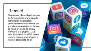 Snapchat
En su base, Snapchat funciona
de forma similar a una app de
mensajería instantánea,
permitiéndote añadir contactos
y enviarles mensajes en forma
de fotos o vídeos de forma
individual o a grupos. ... De
esta forma es más difícil que el
usuario capture una imagen o
foto del pantallazo en sí.
 