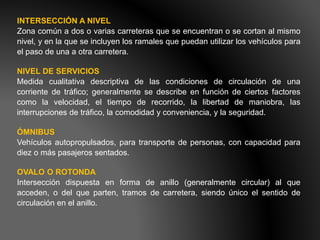 INTERSECCIÓN A NIVEL
Zona común a dos o varias carreteras que se encuentran o se cortan al mismo
nivel, y en la que se incluyen los ramales que puedan utilizar los vehículos para
el paso de una a otra carretera.
NIVEL DE SERVICIOS
Medida cualitativa descriptiva de las condiciones de circulación de una
corriente de tráfico; generalmente se describe en función de ciertos factores
como la velocidad, el tiempo de recorrido, la libertad de maniobra, las
interrupciones de tráfico, la comodidad y conveniencia, y la seguridad.
ÓMNIBUS
Vehículos autopropulsados, para transporte de personas, con capacidad para
diez o más pasajeros sentados.
OVALO O ROTONDA
Intersección dispuesta en forma de anillo (generalmente circular) al que
acceden, o del que parten, tramos de carretera, siendo único el sentido de
circulación en el anillo.
 