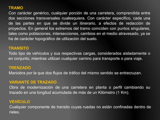 TRAMO
Con carácter genérico, cualquier porción de una carretera, comprendida entre
dos secciones transversales cualesquiera. Con carácter especifico, cada una
de las partes en que se divide un itinerario, a efectos de redacción de
proyectos. En general los extremos del tramo coinciden con puntos singulares,
tales como poblaciones, intersecciones, cambios en el medio atravesado, ya se
ha de carácter topográfico de utilización del suelo.
TRANSITO
Todo tipo de vehículos y sus respectivas cargas, considerados aisladamente o
en conjunto, mientras utilizan cualquier camino para transporte o para viaje.
TRENZADO
Maniobra por la que dos flujos de tráfico del mismo sentido se entrecruzan.
VARIANTE DE TRAZADO
Obra de modernización de una carretera en planta o perfil cambiando su
trazado en una longitud acumulada de más de un Kilómetro (1 Km).
VEHÍCULO
Cualquier componente de transito cuyas ruedas no están confinadas dentro de
rieles.
 