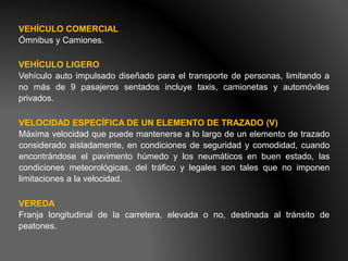 VEHÍCULO COMERCIAL
Ómnibus y Camiones.
VEHÍCULO LIGERO
Vehículo auto impulsado diseñado para el transporte de personas, limitando a
no más de 9 pasajeros sentados incluye taxis, camionetas y automóviles
privados.
VELOCIDAD ESPECÍFICA DE UN ELEMENTO DE TRAZADO (V)
Máxima velocidad que puede mantenerse a lo largo de un elemento de trazado
considerado aisladamente, en condiciones de seguridad y comodidad, cuando
encontrándose el pavimento húmedo y los neumáticos en buen estado, las
condiciones meteorológicas, del tráfico y legales son tales que no imponen
limitaciones a la velocidad.
VEREDA
Franja longitudinal de la carretera, elevada o no, destinada al tránsito de
peatones.
 
