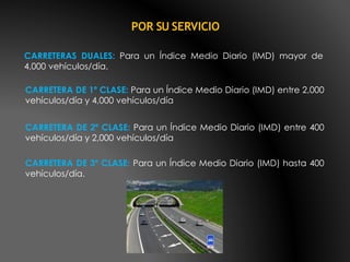 CARRETERAS DUALES: Para un Índice Medio Diario (IMD) mayor de
4,000 vehículos/día.
POR SU SERVICIO
CARRETERA DE 1º CLASE: Para un Índice Medio Diario (IMD) entre 2,000
vehículos/día y 4,000 vehículos/día
CARRETERA DE 2º CLASE: Para un Índice Medio Diario (IMD) entre 400
vehículos/día y 2,000 vehículos/día
CARRETERA DE 3º CLASE: Para un Índice Medio Diario (IMD) hasta 400
vehículos/día.
 