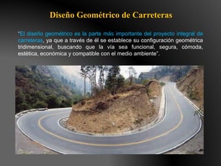 Diseño Geométrico de Carreteras
“El diseño geométrico es la parte más importante del proyecto integral de
carreteras, ya que a través de él se establece su configuración geométrica
tridimensional, buscando que la vía sea funcional, segura, cómoda,
estética, económica y compatible con el medio ambiente”.
 