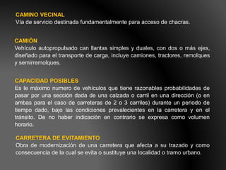 CAMINO VECINAL
Vía de servicio destinada fundamentalmente para acceso de chacras.
CAMIÓN
Vehículo autopropulsado can llantas simples y duales, con dos o más ejes,
diseñado para el transporte de carga, incluye camiones, tractores, remolques
y semirremolques.
CAPACIDAD POSIBLES
Es le máximo numero de vehículos que tiene razonables probabilidades de
pasar por una sección dada de una calzada o carril en una dirección (o en
ambas para el caso de carreteras de 2 o 3 carriles) durante un periodo de
tiempo dado, bajo las condiciones prevalecientes en la carretera y en el
tránsito. De no haber indicación en contrario se expresa como volumen
horario.
CARRETERA DE EVITAMIENTO
Obra de modernización de una carretera que afecta a su trazado y como
consecuencia de la cual se evita o sustituye una localidad o tramo urbano.
 