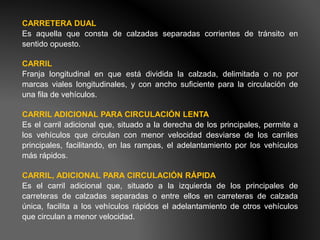 CARRETERA DUAL
Es aquella que consta de calzadas separadas corrientes de tránsito en
sentido opuesto.
CARRIL
Franja longitudinal en que está dividida la calzada, delimitada o no por
marcas viales longitudinales, y con ancho suficiente para la circulación de
una fila de vehículos.
CARRIL ADICIONAL PARA CIRCULACIÓN LENTA
Es el carril adicional que, situado a la derecha de los principales, permite a
los vehículos que circulan con menor velocidad desviarse de los carriles
principales, facilitando, en las rampas, el adelantamiento por los vehículos
más rápidos.
CARRIL, ADICIONAL PARA CIRCULACIÓN RÁPIDA
Es el carril adicional que, situado a la izquierda de los principales de
carreteras de calzadas separadas o entre ellos en carreteras de calzada
única, facilita a los vehículos rápidos el adelantamiento de otros vehículos
que circulan a menor velocidad.
 