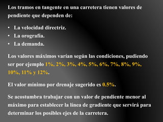 Los tramos en tangente en una carretera tienen valores de
pendiente que dependen de:
• La velocidad directriz.
• La orografía.
• La demanda.
Los valores máximos varían según las condiciones, pudiendo
ser por ejemplo 1%, 2%, 3%, 4%, 5%, 6%, 7%, 8%, 9%,
10%, 11% y 12%.
El valor mínimo por drenaje sugerido es 0.5%.
Se acostumbra trabajar con un valor de pendiente menor al
máximo para establecer la línea de gradiente que servirá para
determinar los posibles ejes de la carretera.
.
 