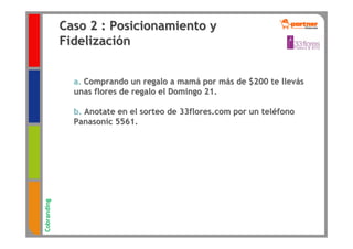Caso 2 : Posicionamiento y
             Fidelización


               a. Comprando un regalo a mamá por más de $200 te llevás
               unas flores de regalo el Domingo 21.

               b. Anotate en el sorteo de 33flores.com por un teléfono
               Panasonic 5561.
Cobranding
 