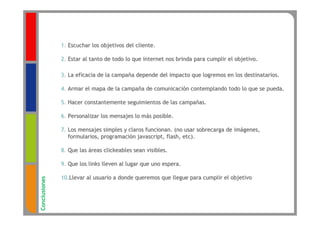 1. Escuchar los objetivos del cliente.

               2. Estar al tanto de todo lo que internet nos brinda para cumplir el objetivo.

               3. La eficacia de la campaña depende del impacto que logremos en los destinatarios.

               4. Armar el mapa de la campaña de comunicación contemplando todo lo que se pueda.

               5. Hacer constantemente seguimientos de las campañas.

               6. Personalizar los mensajes lo más posible.

               7. Los mensajes simples y claros funcionan. (no usar sobrecarga de imágenes,
                  formularios, programación javascript, flash, etc).

               8. Que las áreas clickeables sean visibles.

               9. Que los links lleven al lugar que uno espera.

               10.Llevar al usuario a donde queremos que llegue para cumplir el objetivo.
Conclusiones
 